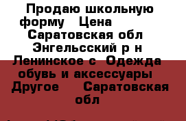 Продаю школьную форму › Цена ­ 1 500 - Саратовская обл., Энгельсский р-н, Ленинское с. Одежда, обувь и аксессуары » Другое   . Саратовская обл.